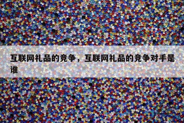 互联网礼品的竞争，互联网礼品的竞争对手是谁
