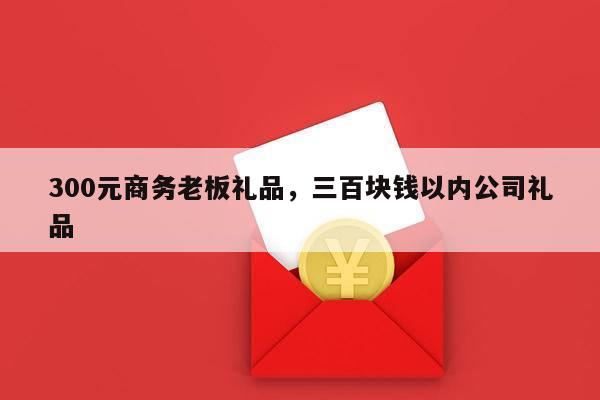 300元商务老板礼品，三百块钱以内公司礼品