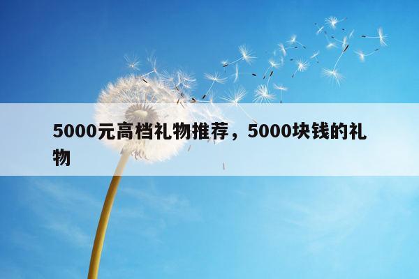 5000元高档礼物推荐，5000块钱的礼物