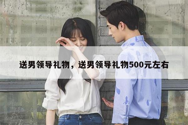送男领导礼物，送男领导礼物500元左右