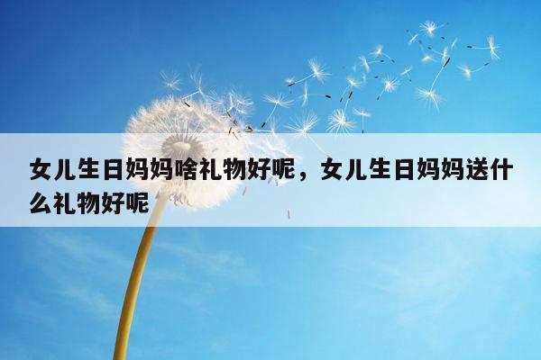 女儿生日妈妈啥礼物好呢，女儿生日妈妈送什么礼物好呢