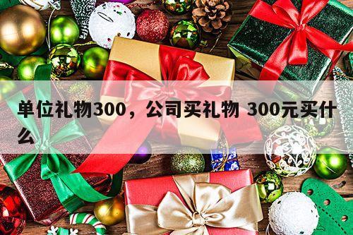 单位礼物300，公司买礼物 300元买什么