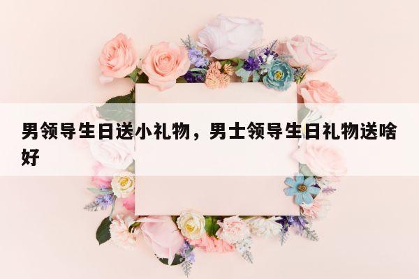 男领导生日送小礼物，男士领导生日礼物送啥好