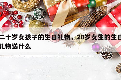 二十岁女孩子的生日礼物，20岁女生的生日礼物送什么