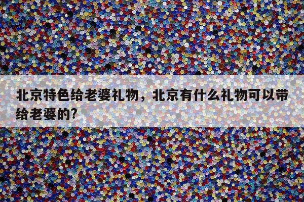 北京特色给老婆礼物，北京有什么礼物可以带给老婆的?