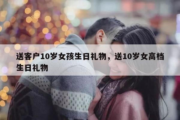 送客户10岁女孩生日礼物，送10岁女高档生日礼物