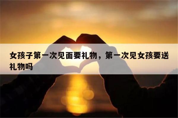 女孩子第一次见面要礼物，第一次见女孩要送礼物吗