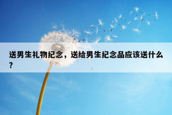 送男生礼物纪念，送给男生纪念品应该送什么?