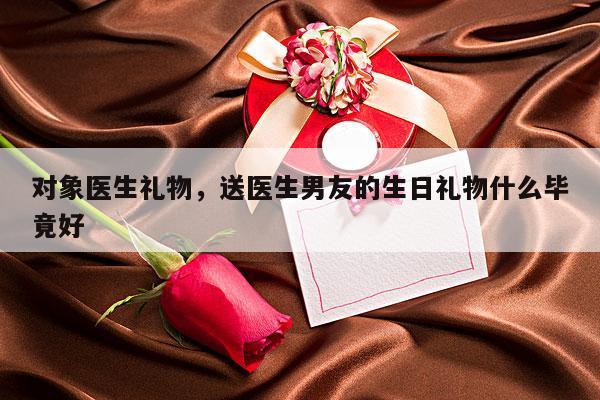 对象医生礼物，送医生男友的生日礼物什么毕竟好