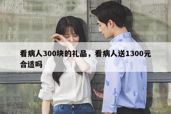 看病人300块的礼品，看病人送1300元合适吗