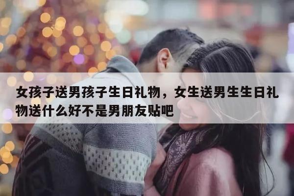 女孩子送男孩子生日礼物，女生送男生生日礼物送什么好不是男朋友贴吧
