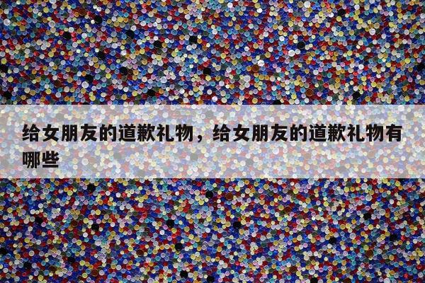给女朋友的道歉礼物，给女朋友的道歉礼物有哪些