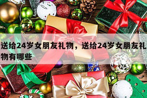 送给24岁女朋友礼物，送给24岁女朋友礼物有哪些