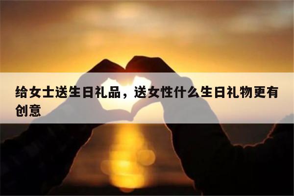 给女士送生日礼品，送女性什么生日礼物更有创意
