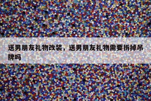 送男朋友礼物改装，送男朋友礼物需要拆掉吊牌吗