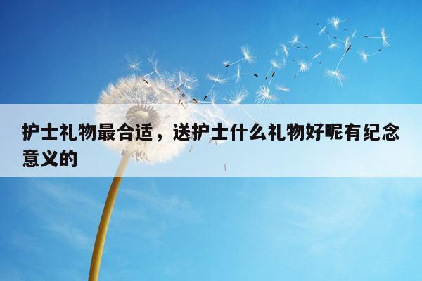 护士礼物最合适，送护士什么礼物好呢有纪念意义的