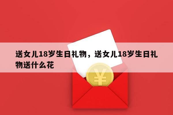 送女儿18岁生日礼物，送女儿18岁生日礼物送什么花