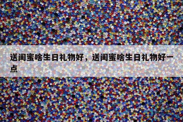 送闺蜜啥生日礼物好，送闺蜜啥生日礼物好一点