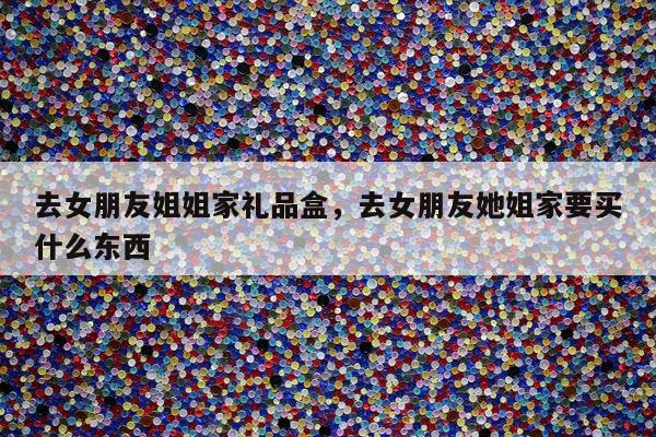 去女朋友姐姐家礼品盒，去女朋友她姐家要买什么东西
