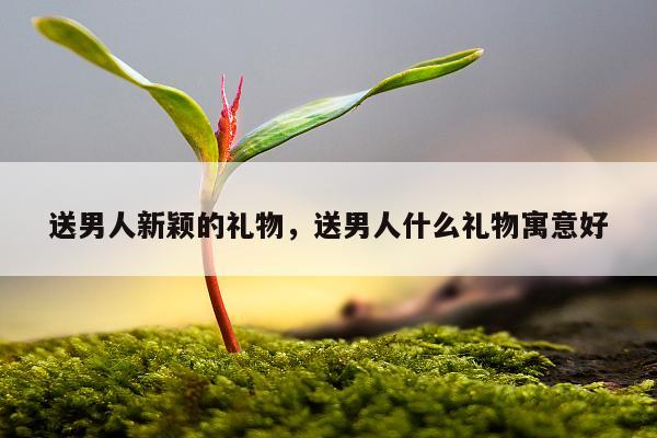 送男人新颖的礼物，送男人什么礼物寓意好