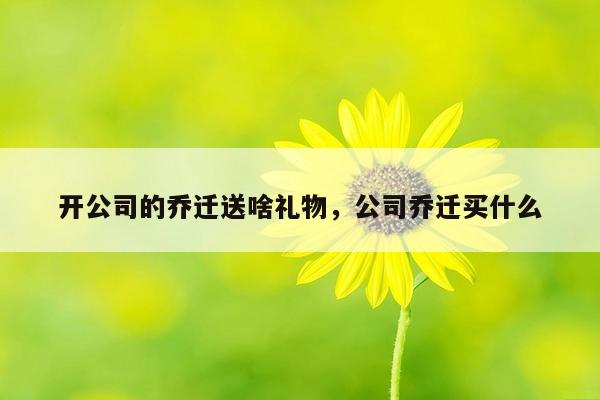 开公司的乔迁送啥礼物，公司乔迁买什么