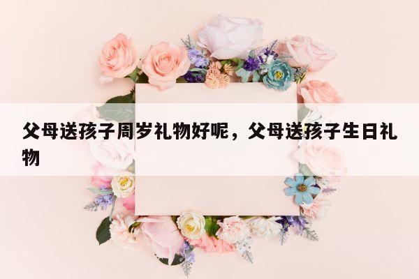 父母送孩子周岁礼物好呢，父母送孩子生日礼物