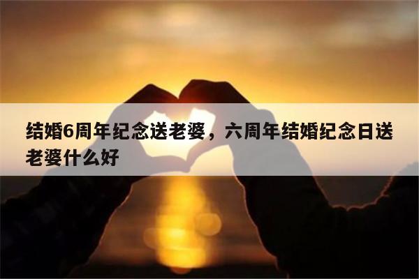 结婚6周年纪念送老婆，六周年结婚纪念日送老婆什么好