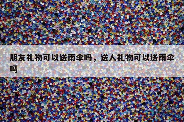 朋友礼物可以送雨伞吗，送人礼物可以送雨伞吗