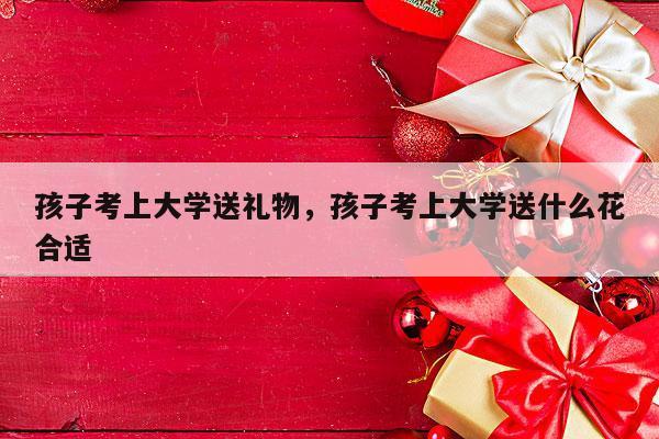 孩子考上大学送礼物，孩子考上大学送什么花合适