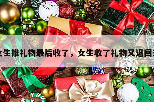 女生推礼物最后收了，女生收了礼物又退回来