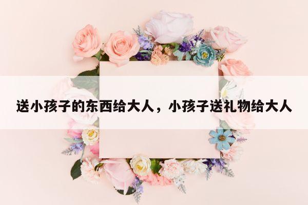 送小孩子的东西给大人，小孩子送礼物给大人