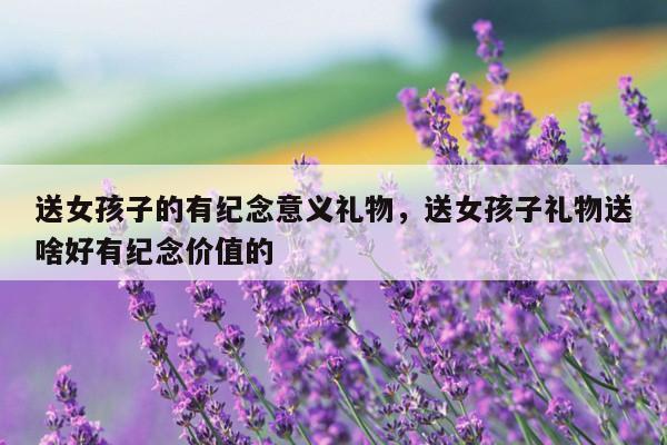 送女孩子的有纪念意义礼物，送女孩子礼物送啥好有纪念价值的