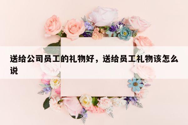 送给公司员工的礼物好，送给员工礼物该怎么说