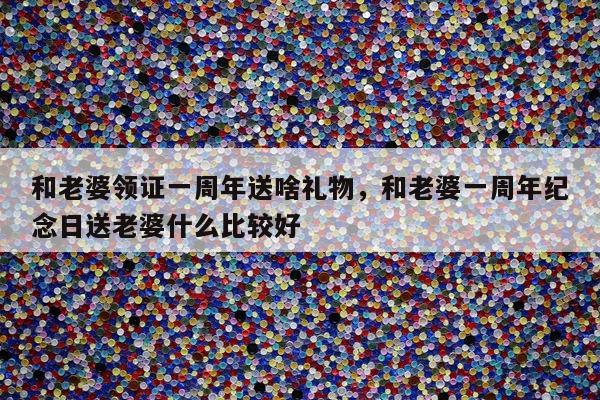 和老婆领证一周年送啥礼物，和老婆一周年纪念日送老婆什么比较好