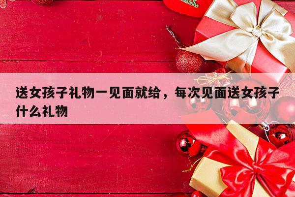 送女孩子礼物一见面就给，每次见面送女孩子什么礼物