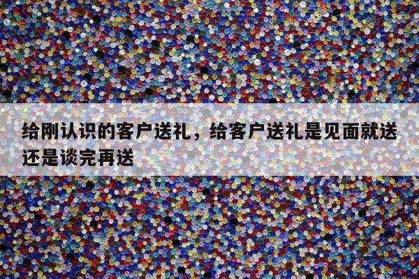 给刚认识的客户送礼，给客户送礼是见面就送还是谈完再送