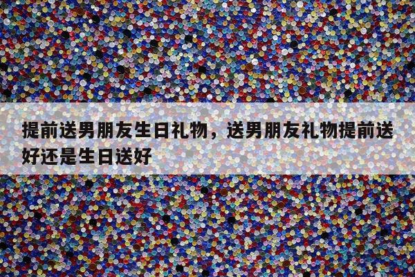 提前送男朋友生日礼物，送男朋友礼物提前送好还是生日送好