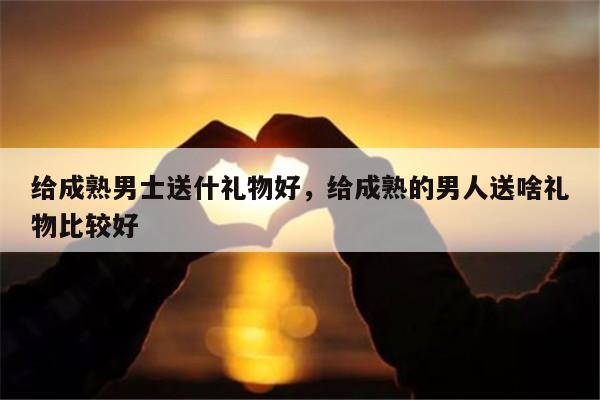 给成熟男士送什礼物好，给成熟的男人送啥礼物比较好