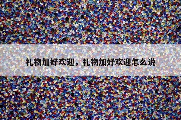 礼物加好欢迎，礼物加好欢迎怎么说
