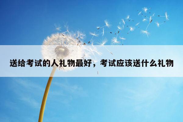 送给考试的人礼物最好，考试应该送什么礼物