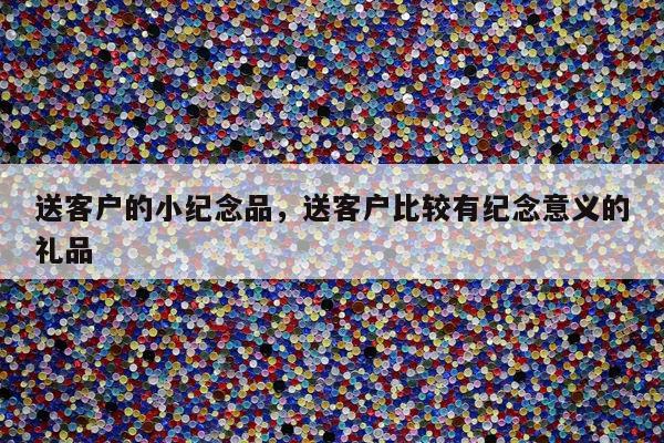 送客户的小纪念品，送客户比较有纪念意义的礼品