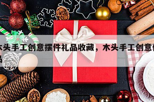 木头手工创意摆件礼品收藏，木头手工创意作品