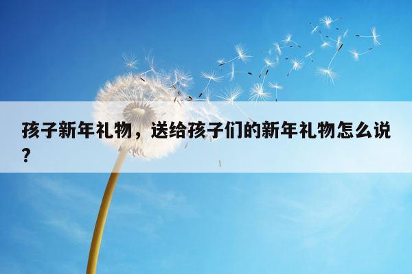 孩子新年礼物，送给孩子们的新年礼物怎么说?