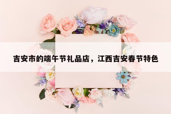 吉安市的端午节礼品店，江西吉安春节特色