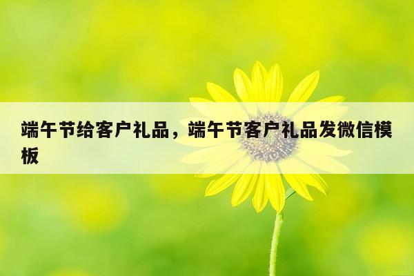 端午节给客户礼品，端午节客户礼品发微信模板