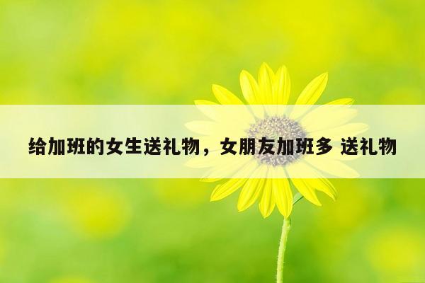 给加班的女生送礼物，女朋友加班多 送礼物