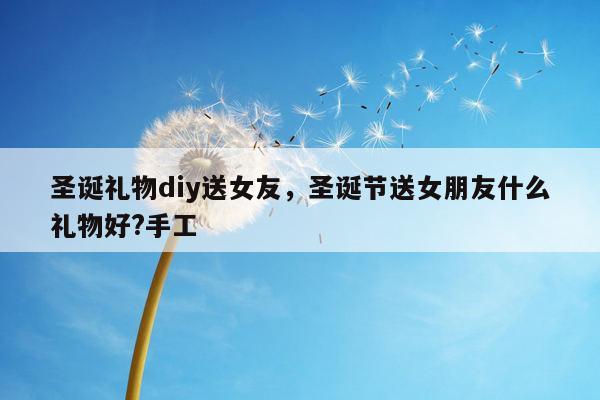 圣诞礼物diy送女友，圣诞节送女朋友什么礼物好?手工