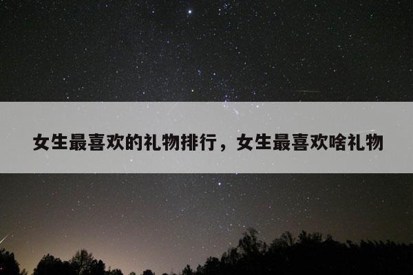 女生最喜欢的礼物排行，女生最喜欢啥礼物