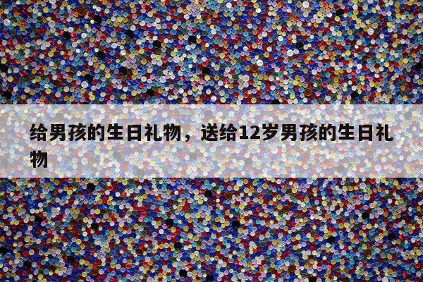 给男孩的生日礼物，送给12岁男孩的生日礼物