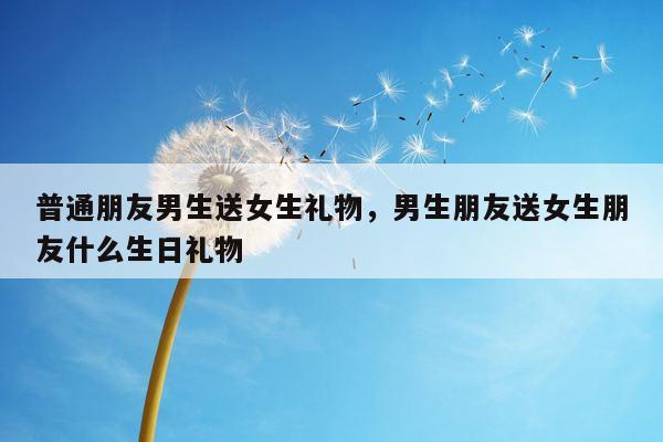 普通朋友男生送女生礼物，男生朋友送女生朋友什么生日礼物